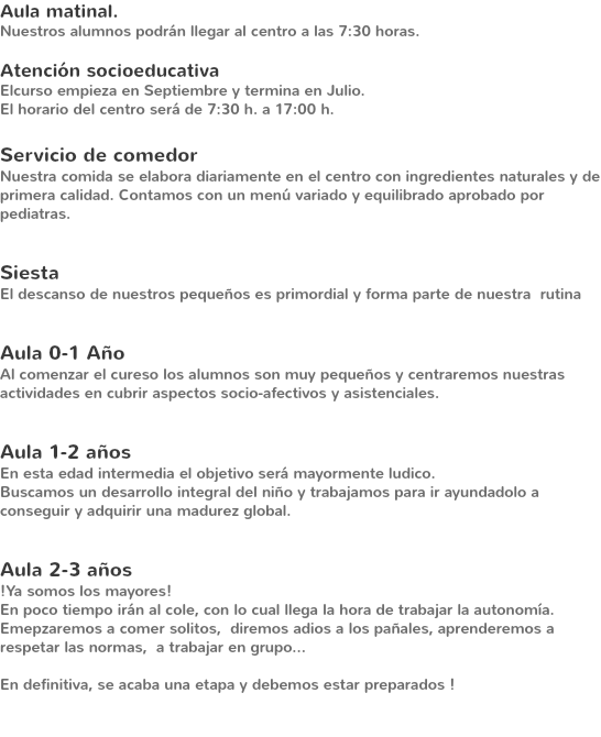 Aula matinal. Nuestros alumnos podrán llegar al centro a las 7:30 horas. Atención socioeducativa
Elcurso empieza en Septiembre y termina en Julio.
El horario del centro será de 7:30 h. a 17:00 h. Servicio de comedor
Nuestra comida se elabora diariamente en el centro con ingredientes naturales y de primera calidad. Contamos con un menú variado y equilibrado aprobado por pediatras. Siesta
El descanso de nuestros pequeños es primordial y forma parte de nuestra rutina Aula 0-1 Año
Al comenzar el cureso los alumnos son muy pequeños y centraremos nuestras actividades en cubrir aspectos socio-afectivos y asistenciales. Aula 1-2 años
En esta edad intermedia el objetivo será mayormente ludico.
Buscamos un desarrollo integral del niño y trabajamos para ir ayundadolo a conseguir y adquirir una madurez global. Aula 2-3 años !Ya somos los mayores!
En poco tiempo irán al cole, con lo cual llega la hora de trabajar la autonomía.
Emepzaremos a comer solitos, diremos adios a los pañales, aprenderemos a respetar las normas, a trabajar en grupo... En definitiva, se acaba una etapa y debemos estar preparados ! 